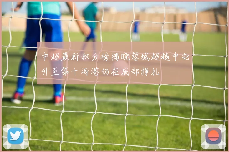 中超最新积分榜揭晓蓉城超越申花升至第十海港仍在底部挣扎