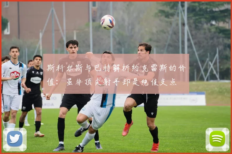 斯科尔斯与巴特解析约克雷斯的价值：虽非顶尖射手却是绝佳支点
