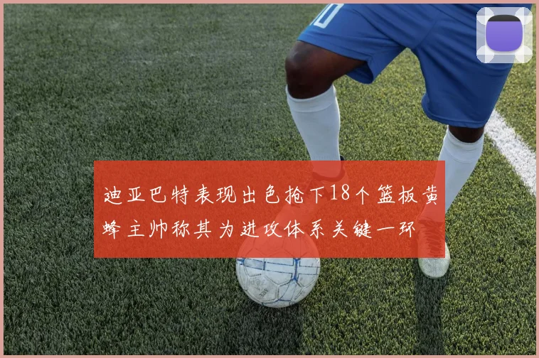 迪亚巴特表现出色抢下18个篮板黄蜂主帅称其为进攻体系关键一环