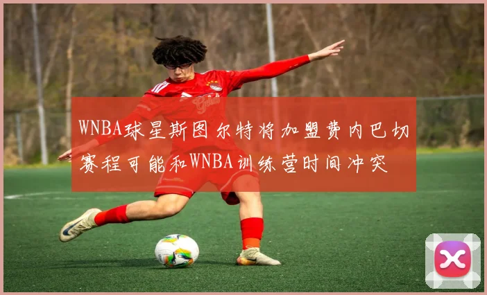 WNBA球星斯图尔特将加盟费内巴切赛程可能和WNBA训练营时间冲突