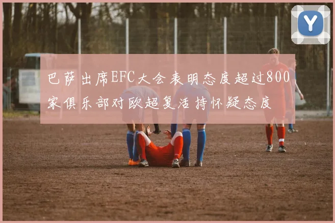 巴萨出席EFC大会表明态度超过800家俱乐部对欧超复活持怀疑态度