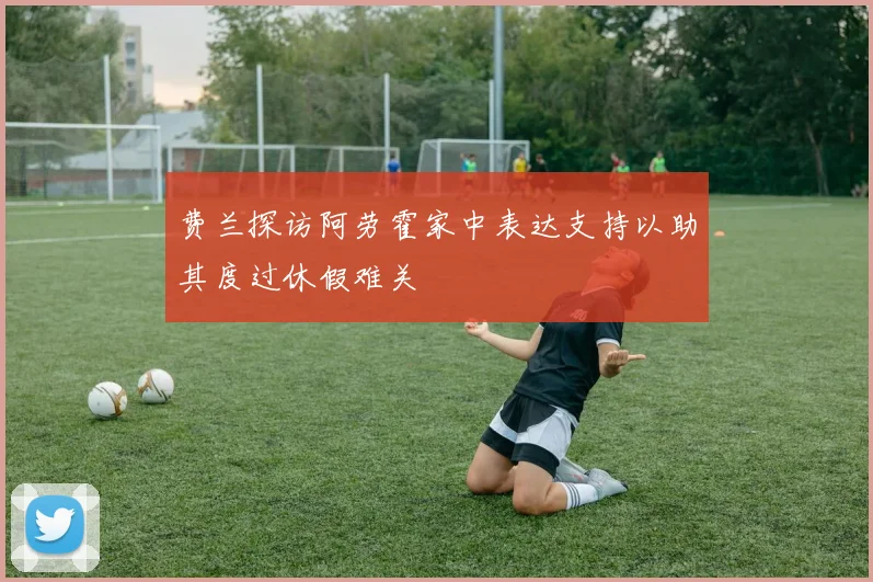 费兰探访阿劳霍家中表达支持以助其度过休假难关