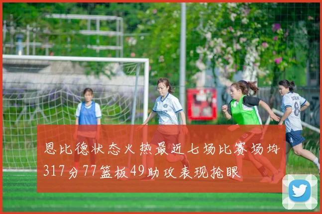 恩比德状态火热最近七场比赛场均317分77篮板49助攻表现抢眼