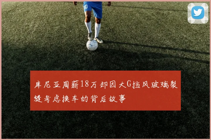库尼亚周薪18万却因大G挡风玻璃裂缝考虑换车的背后故事