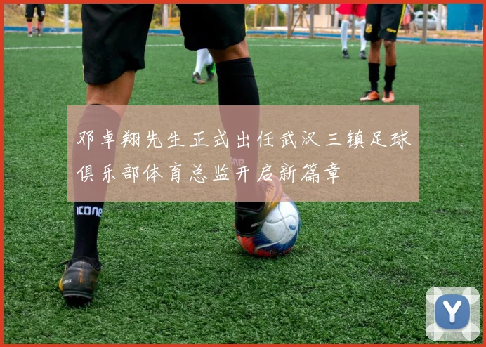 邓卓翔先生正式出任武汉三镇足球俱乐部体育总监开启新篇章