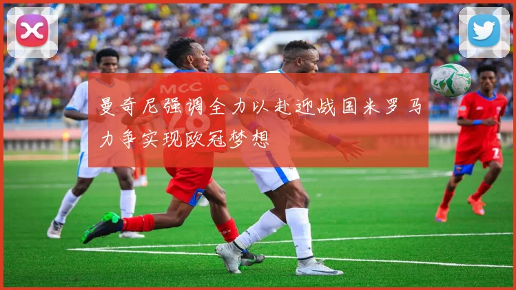 曼奇尼强调全力以赴迎战国米罗马力争实现欧冠梦想