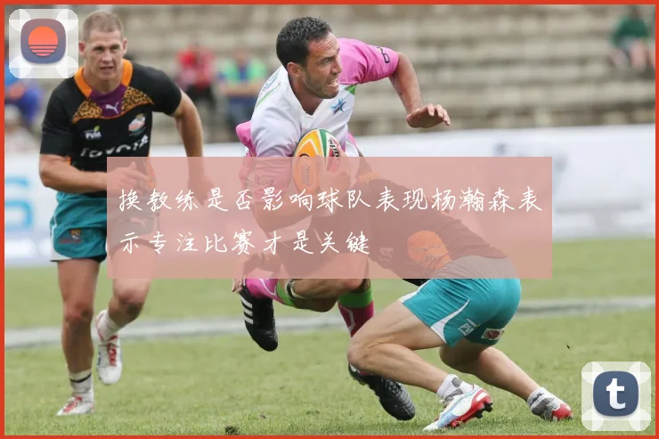 换教练是否影响球队表现杨瀚森表示专注比赛才是关键