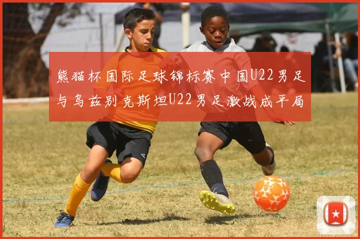 熊猫杯国际足球锦标赛中国U22男足与乌兹别克斯坦U22男足激战成平局
