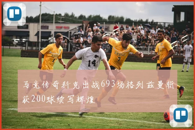 马竞传奇科克出战693场格列兹曼斩获200球续写辉煌