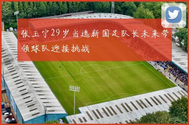 张玉宁29岁当选新国足队长未来带领球队迎接挑战