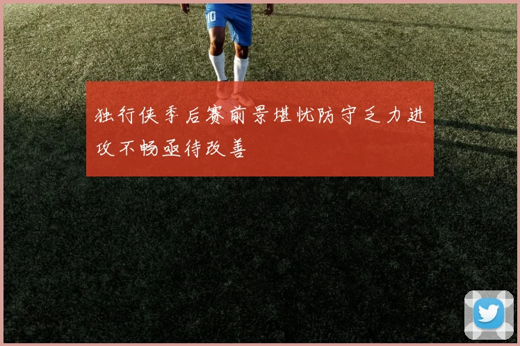 独行侠季后赛前景堪忧防守乏力进攻不畅亟待改善