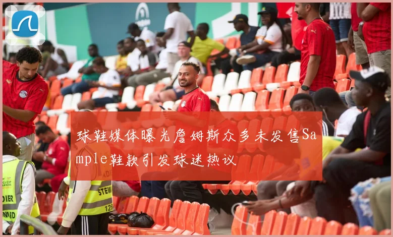 球鞋媒体曝光詹姆斯众多未发售Sample鞋款引发球迷热议