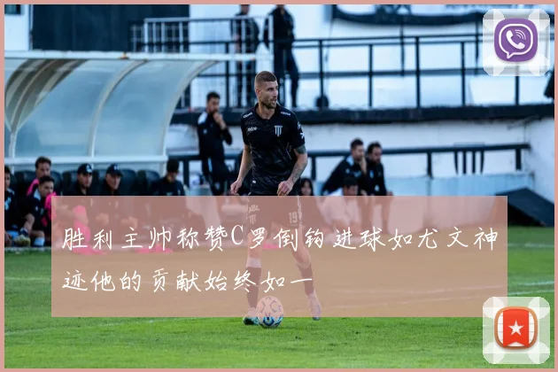 胜利主帅称赞C罗倒钩进球如尤文神迹他的贡献始终如一