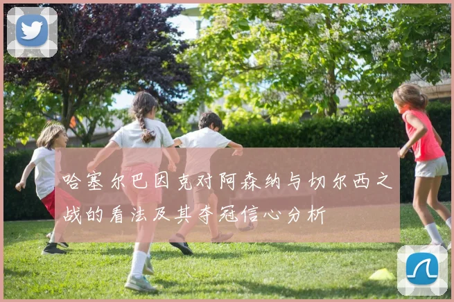 哈塞尔巴因克对阿森纳与切尔西之战的看法及其夺冠信心分析