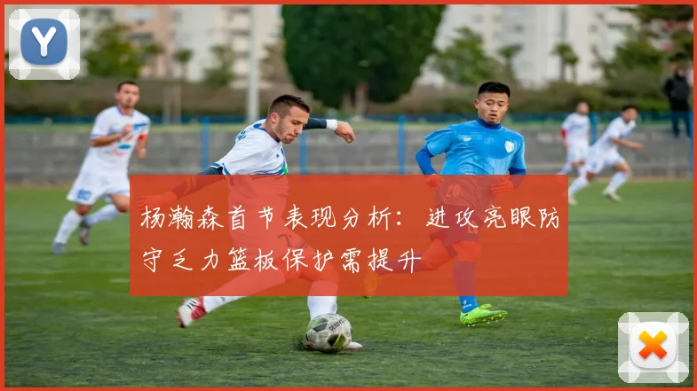 杨瀚森首节表现分析：进攻亮眼防守乏力篮板保护需提升