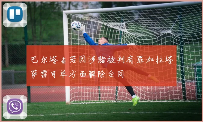 巴尔塔吉若因涉赌被判有罪加拉塔萨雷可单方面解除合同