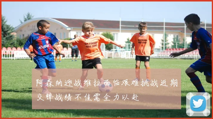 阿森纳迎战维拉面临艰难挑战近期交锋战绩不佳需全力以赴