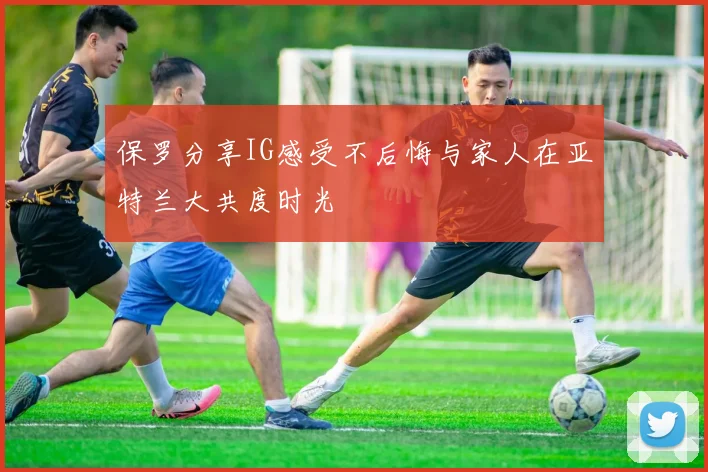 保罗分享IG感受不后悔与家人在亚特兰大共度时光