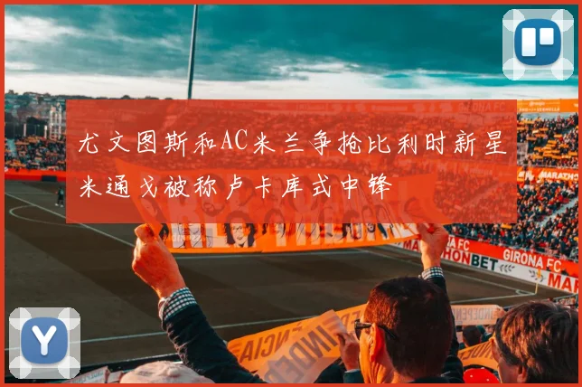 尤文图斯和AC米兰争抢比利时新星米通戈被称卢卡库式中锋