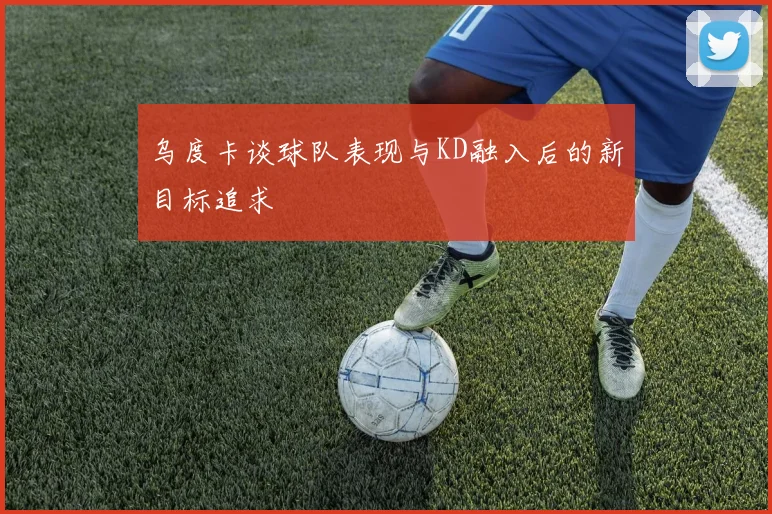 乌度卡谈球队表现与KD融入后的新目标追求