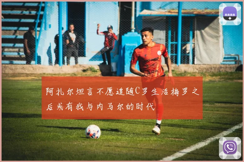 阿扎尔坦言不愿追随C罗生活梅罗之后或有我与内马尔的时代