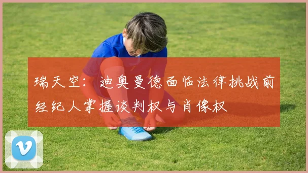瑞天空：迪奥曼德面临法律挑战前经纪人掌握谈判权与肖像权