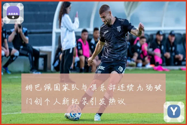 姆巴佩国家队与俱乐部连续九场破门创个人新纪录引发热议