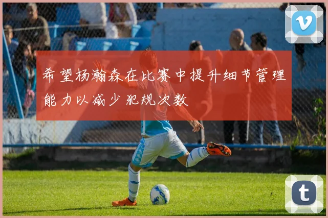 希望杨瀚森在比赛中提升细节管理能力以减少犯规次数