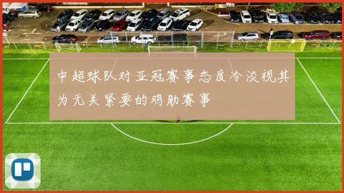 中超球队对亚冠赛事态度冷淡视其为无关紧要的鸡肋赛事