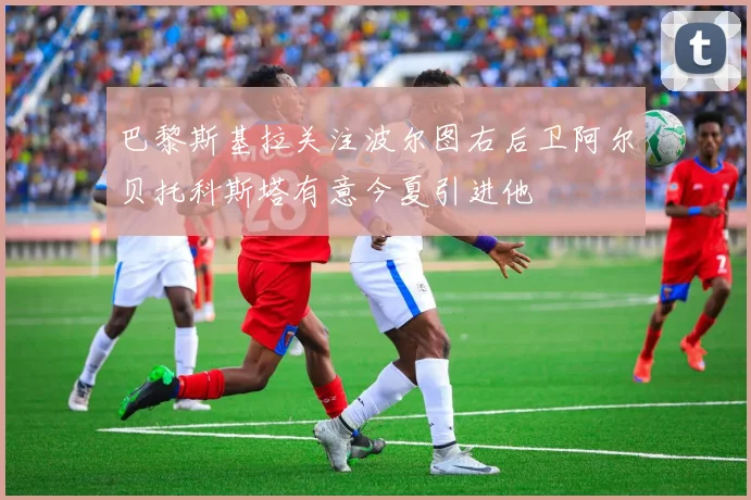 巴黎斯基拉关注波尔图右后卫阿尔贝托科斯塔有意今夏引进他