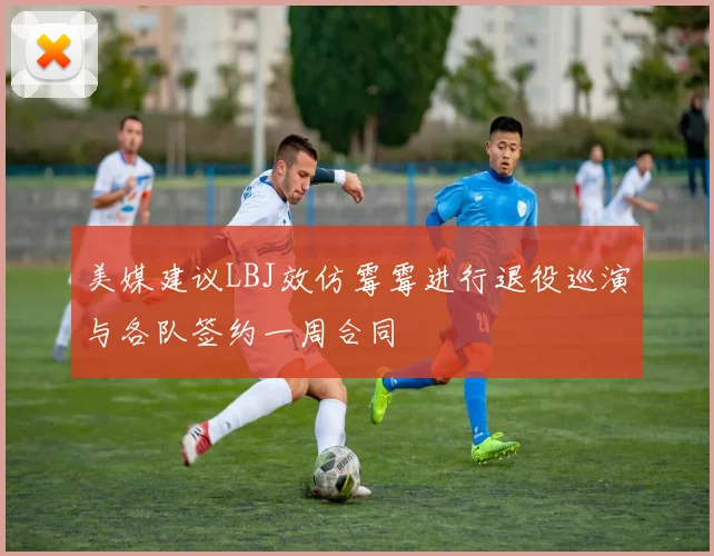 美媒建议LBJ效仿霉霉进行退役巡演与各队签约一周合同