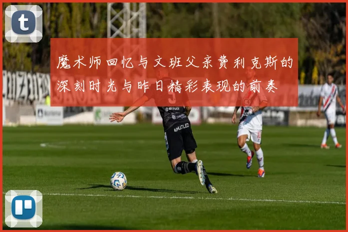 魔术师回忆与文班父亲费利克斯的深刻时光与昨日精彩表现的前奏