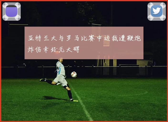 亚特兰大与罗马比赛中边裁遭鞭炮炸伤幸好无大碍