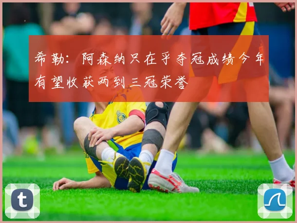 希勒：阿森纳只在乎夺冠成绩今年有望收获两到三冠荣誉