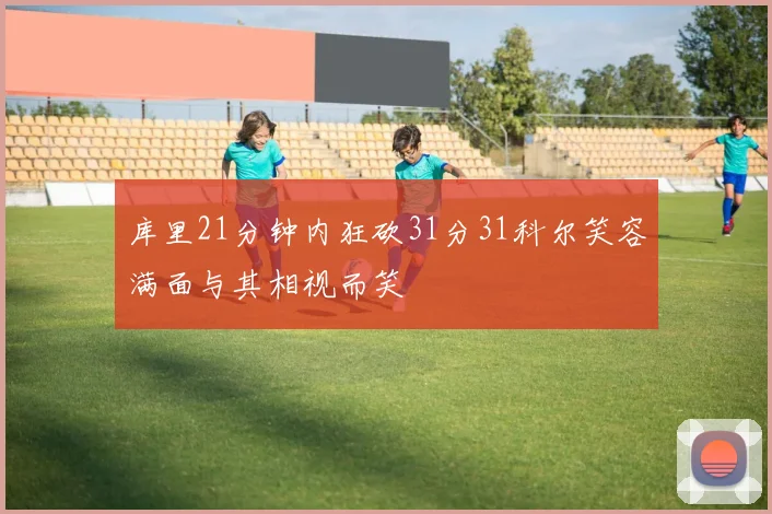 库里21分钟内狂砍31分31科尔笑容满面与其相视而笑