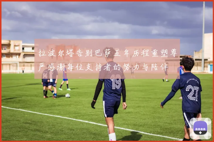 拉波尔塔告别巴萨五年历程重塑尊严感谢每位支持者的努力与陪伴