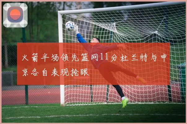 火箭半场领先篮网11分杜兰特与申京各自表现抢眼