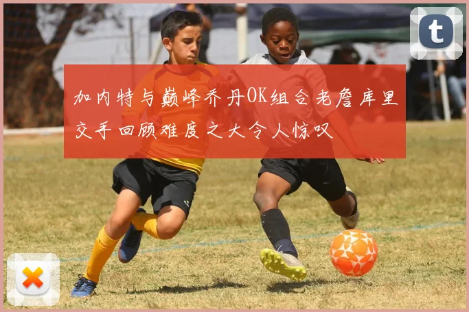 加内特与巅峰乔丹OK组合老詹库里交手回顾难度之大令人惊叹