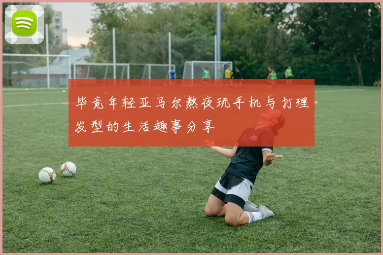 毕竟年轻亚马尔熬夜玩手机与打理发型的生活趣事分享