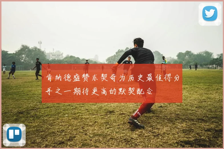 肯纳德盛赞东契奇为历史最佳得分手之一期待更高的默契配合