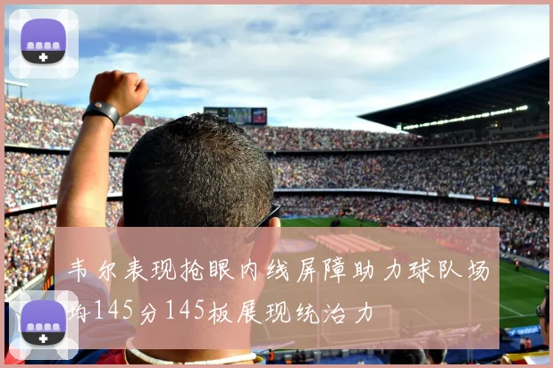 韦尔表现抢眼内线屏障助力球队场均145分145板展现统治力