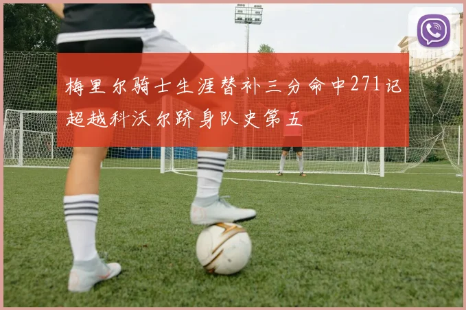 梅里尔骑士生涯替补三分命中271记超越科沃尔跻身队史第五